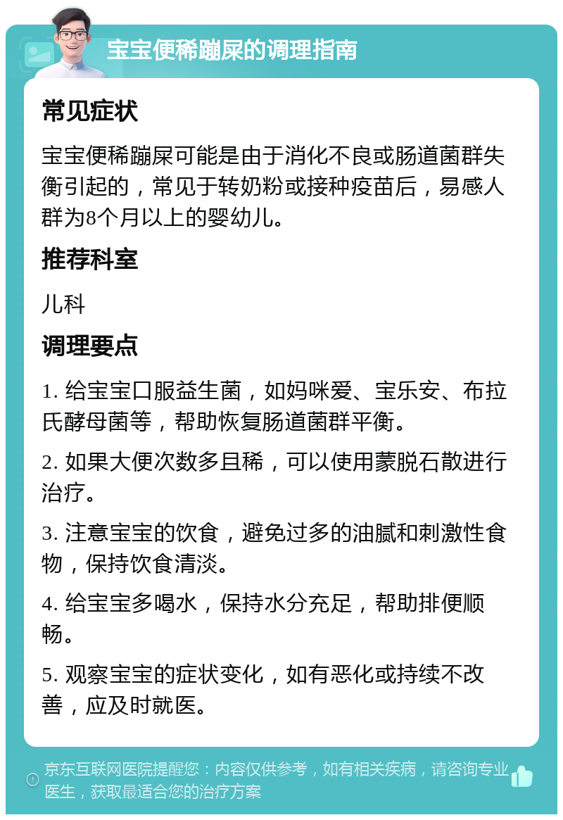 宝宝便稀蹦屎的调理指南 常见症状 宝宝便稀蹦屎可能是由于消化不良或肠道菌群失衡引起的，常见于转奶粉或接种疫苗后，易感人群为8个月以上的婴幼儿。 推荐科室 儿科 调理要点 1. 给宝宝口服益生菌，如妈咪爱、宝乐安、布拉氏酵母菌等，帮助恢复肠道菌群平衡。 2. 如果大便次数多且稀，可以使用蒙脱石散进行治疗。 3. 注意宝宝的饮食，避免过多的油腻和刺激性食物，保持饮食清淡。 4. 给宝宝多喝水，保持水分充足，帮助排便顺畅。 5. 观察宝宝的症状变化，如有恶化或持续不改善，应及时就医。