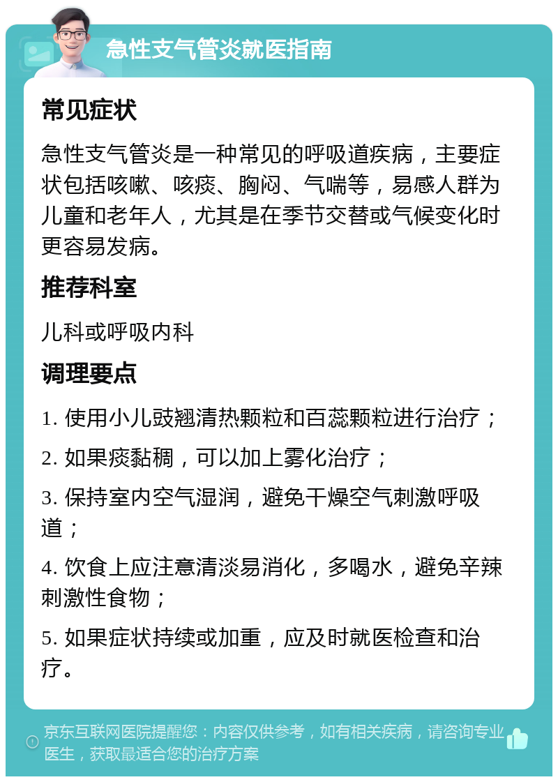 急性支气管炎就医指南 常见症状 急性支气管炎是一种常见的呼吸道疾病，主要症状包括咳嗽、咳痰、胸闷、气喘等，易感人群为儿童和老年人，尤其是在季节交替或气候变化时更容易发病。 推荐科室 儿科或呼吸内科 调理要点 1. 使用小儿豉翘清热颗粒和百蕊颗粒进行治疗； 2. 如果痰黏稠，可以加上雾化治疗； 3. 保持室内空气湿润，避免干燥空气刺激呼吸道； 4. 饮食上应注意清淡易消化，多喝水，避免辛辣刺激性食物； 5. 如果症状持续或加重，应及时就医检查和治疗。