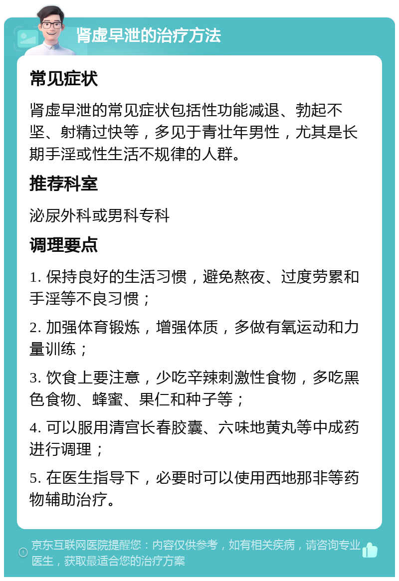 肾虚早泄的治疗方法 常见症状 肾虚早泄的常见症状包括性功能减退、勃起不坚、射精过快等，多见于青壮年男性，尤其是长期手淫或性生活不规律的人群。 推荐科室 泌尿外科或男科专科 调理要点 1. 保持良好的生活习惯，避免熬夜、过度劳累和手淫等不良习惯； 2. 加强体育锻炼，增强体质，多做有氧运动和力量训练； 3. 饮食上要注意，少吃辛辣刺激性食物，多吃黑色食物、蜂蜜、果仁和种子等； 4. 可以服用清宫长春胶囊、六味地黄丸等中成药进行调理； 5. 在医生指导下，必要时可以使用西地那非等药物辅助治疗。