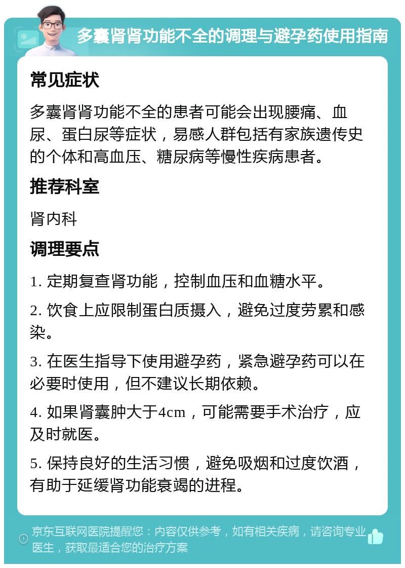 多囊肾肾功能不全的调理与避孕药使用指南 常见症状 多囊肾肾功能不全的患者可能会出现腰痛、血尿、蛋白尿等症状，易感人群包括有家族遗传史的个体和高血压、糖尿病等慢性疾病患者。 推荐科室 肾内科 调理要点 1. 定期复查肾功能，控制血压和血糖水平。 2. 饮食上应限制蛋白质摄入，避免过度劳累和感染。 3. 在医生指导下使用避孕药，紧急避孕药可以在必要时使用，但不建议长期依赖。 4. 如果肾囊肿大于4cm，可能需要手术治疗，应及时就医。 5. 保持良好的生活习惯，避免吸烟和过度饮酒，有助于延缓肾功能衰竭的进程。