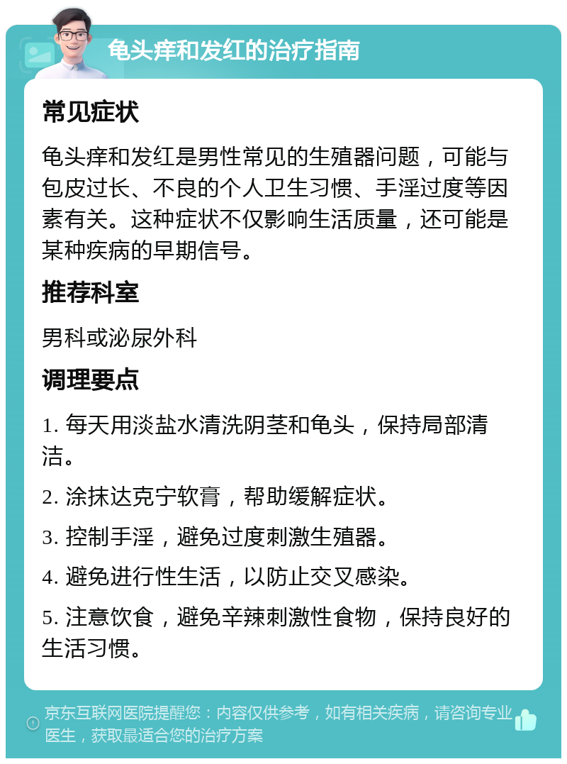 龟头痒和发红的治疗指南 常见症状 龟头痒和发红是男性常见的生殖器问题，可能与包皮过长、不良的个人卫生习惯、手淫过度等因素有关。这种症状不仅影响生活质量，还可能是某种疾病的早期信号。 推荐科室 男科或泌尿外科 调理要点 1. 每天用淡盐水清洗阴茎和龟头，保持局部清洁。 2. 涂抹达克宁软膏，帮助缓解症状。 3. 控制手淫，避免过度刺激生殖器。 4. 避免进行性生活，以防止交叉感染。 5. 注意饮食，避免辛辣刺激性食物，保持良好的生活习惯。