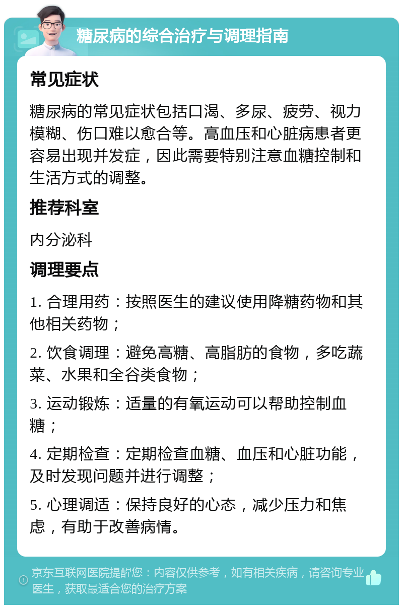 糖尿病的综合治疗与调理指南 常见症状 糖尿病的常见症状包括口渴、多尿、疲劳、视力模糊、伤口难以愈合等。高血压和心脏病患者更容易出现并发症，因此需要特别注意血糖控制和生活方式的调整。 推荐科室 内分泌科 调理要点 1. 合理用药：按照医生的建议使用降糖药物和其他相关药物； 2. 饮食调理：避免高糖、高脂肪的食物，多吃蔬菜、水果和全谷类食物； 3. 运动锻炼：适量的有氧运动可以帮助控制血糖； 4. 定期检查：定期检查血糖、血压和心脏功能，及时发现问题并进行调整； 5. 心理调适：保持良好的心态，减少压力和焦虑，有助于改善病情。