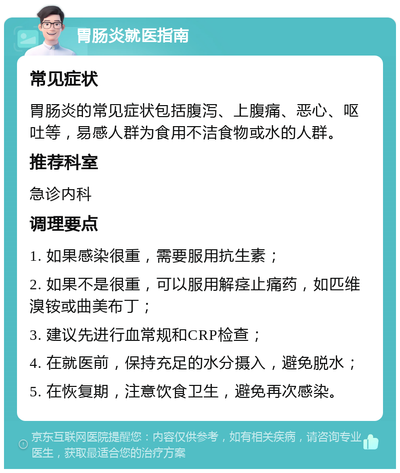 胃肠炎就医指南 常见症状 胃肠炎的常见症状包括腹泻、上腹痛、恶心、呕吐等，易感人群为食用不洁食物或水的人群。 推荐科室 急诊内科 调理要点 1. 如果感染很重，需要服用抗生素； 2. 如果不是很重，可以服用解痉止痛药，如匹维溴铵或曲美布丁； 3. 建议先进行血常规和CRP检查； 4. 在就医前，保持充足的水分摄入，避免脱水； 5. 在恢复期，注意饮食卫生，避免再次感染。