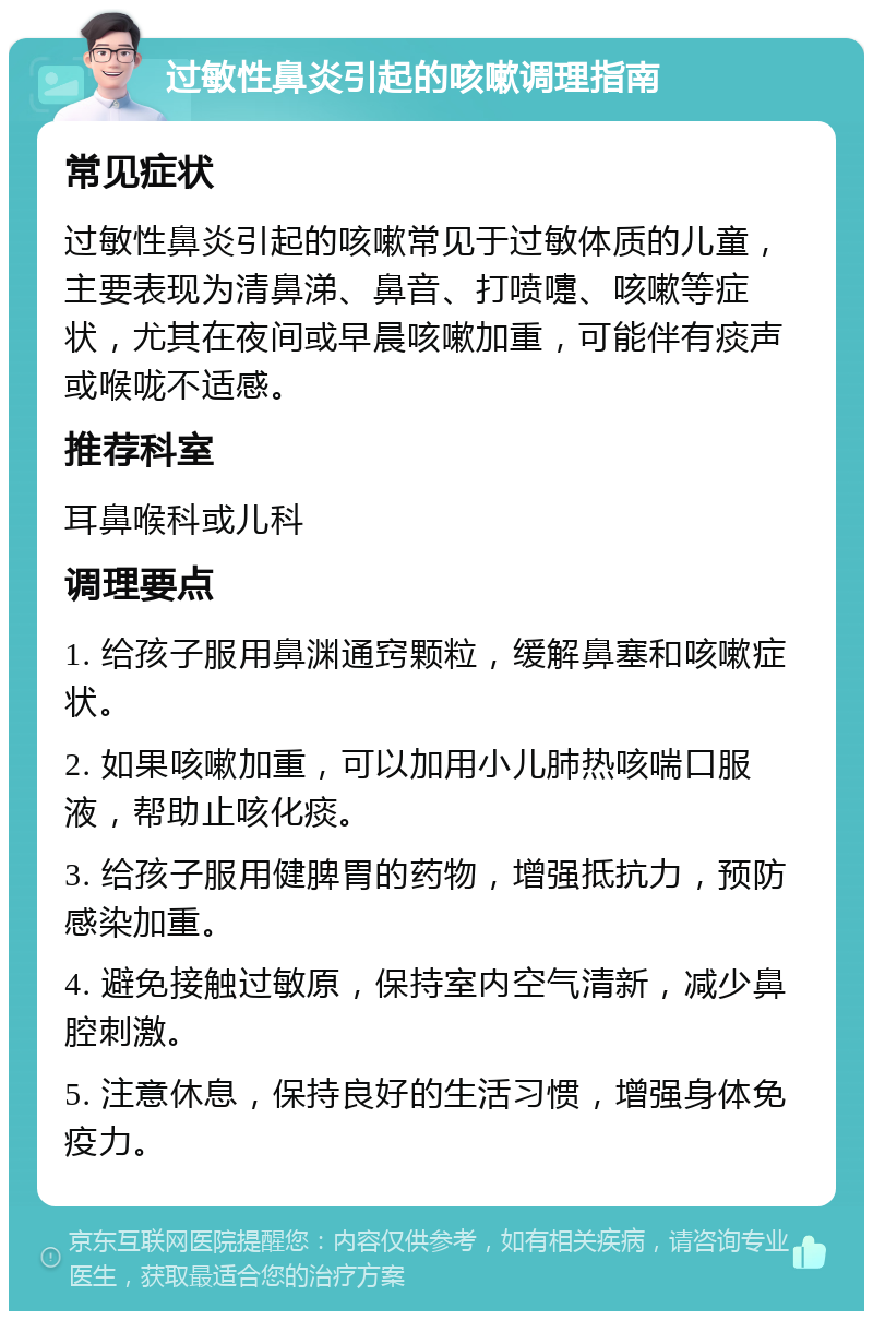 过敏性鼻炎引起的咳嗽调理指南 常见症状 过敏性鼻炎引起的咳嗽常见于过敏体质的儿童，主要表现为清鼻涕、鼻音、打喷嚏、咳嗽等症状，尤其在夜间或早晨咳嗽加重，可能伴有痰声或喉咙不适感。 推荐科室 耳鼻喉科或儿科 调理要点 1. 给孩子服用鼻渊通窍颗粒，缓解鼻塞和咳嗽症状。 2. 如果咳嗽加重，可以加用小儿肺热咳喘口服液，帮助止咳化痰。 3. 给孩子服用健脾胃的药物，增强抵抗力，预防感染加重。 4. 避免接触过敏原，保持室内空气清新，减少鼻腔刺激。 5. 注意休息，保持良好的生活习惯，增强身体免疫力。