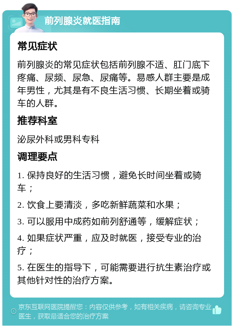 前列腺炎就医指南 常见症状 前列腺炎的常见症状包括前列腺不适、肛门底下疼痛、尿频、尿急、尿痛等。易感人群主要是成年男性，尤其是有不良生活习惯、长期坐着或骑车的人群。 推荐科室 泌尿外科或男科专科 调理要点 1. 保持良好的生活习惯，避免长时间坐着或骑车； 2. 饮食上要清淡，多吃新鲜蔬菜和水果； 3. 可以服用中成药如前列舒通等，缓解症状； 4. 如果症状严重，应及时就医，接受专业的治疗； 5. 在医生的指导下，可能需要进行抗生素治疗或其他针对性的治疗方案。