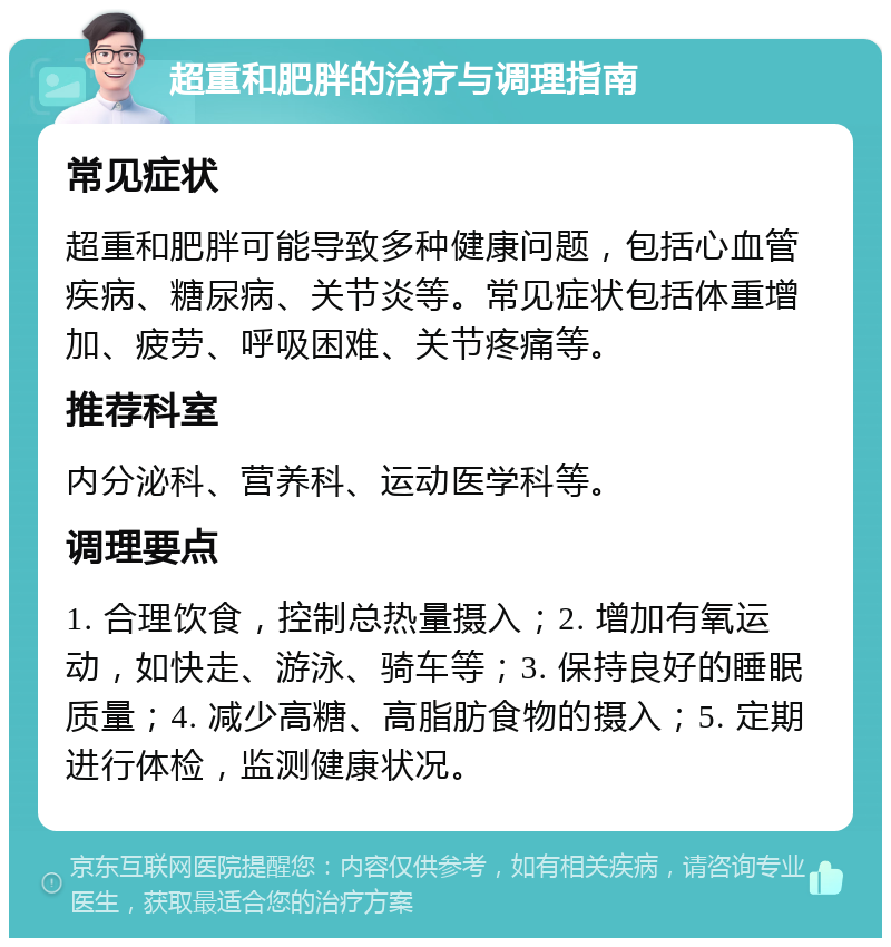 超重和肥胖的治疗与调理指南 常见症状 超重和肥胖可能导致多种健康问题，包括心血管疾病、糖尿病、关节炎等。常见症状包括体重增加、疲劳、呼吸困难、关节疼痛等。 推荐科室 内分泌科、营养科、运动医学科等。 调理要点 1. 合理饮食，控制总热量摄入；2. 增加有氧运动，如快走、游泳、骑车等；3. 保持良好的睡眠质量；4. 减少高糖、高脂肪食物的摄入；5. 定期进行体检，监测健康状况。