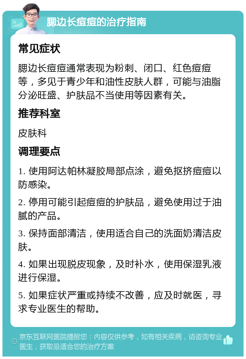 腮边长痘痘的治疗指南 常见症状 腮边长痘痘通常表现为粉刺、闭口、红色痘痘等，多见于青少年和油性皮肤人群，可能与油脂分泌旺盛、护肤品不当使用等因素有关。 推荐科室 皮肤科 调理要点 1. 使用阿达帕林凝胶局部点涂，避免抠挤痘痘以防感染。 2. 停用可能引起痘痘的护肤品，避免使用过于油腻的产品。 3. 保持面部清洁，使用适合自己的洗面奶清洁皮肤。 4. 如果出现脱皮现象，及时补水，使用保湿乳液进行保湿。 5. 如果症状严重或持续不改善，应及时就医，寻求专业医生的帮助。