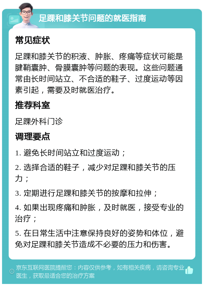 足踝和膝关节问题的就医指南 常见症状 足踝和膝关节的积液、肿胀、疼痛等症状可能是腱鞘囊肿、骨膜囊肿等问题的表现。这些问题通常由长时间站立、不合适的鞋子、过度运动等因素引起，需要及时就医治疗。 推荐科室 足踝外科门诊 调理要点 1. 避免长时间站立和过度运动； 2. 选择合适的鞋子，减少对足踝和膝关节的压力； 3. 定期进行足踝和膝关节的按摩和拉伸； 4. 如果出现疼痛和肿胀，及时就医，接受专业的治疗； 5. 在日常生活中注意保持良好的姿势和体位，避免对足踝和膝关节造成不必要的压力和伤害。