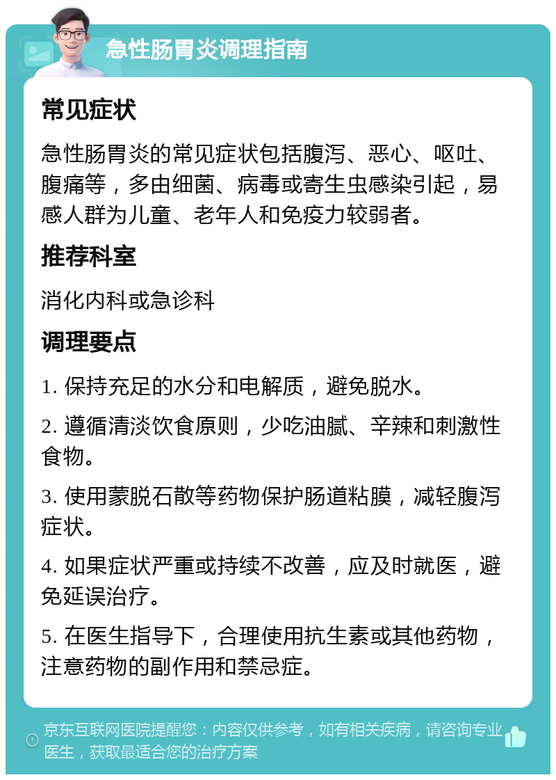 急性肠胃炎调理指南 常见症状 急性肠胃炎的常见症状包括腹泻、恶心、呕吐、腹痛等，多由细菌、病毒或寄生虫感染引起，易感人群为儿童、老年人和免疫力较弱者。 推荐科室 消化内科或急诊科 调理要点 1. 保持充足的水分和电解质，避免脱水。 2. 遵循清淡饮食原则，少吃油腻、辛辣和刺激性食物。 3. 使用蒙脱石散等药物保护肠道粘膜，减轻腹泻症状。 4. 如果症状严重或持续不改善，应及时就医，避免延误治疗。 5. 在医生指导下，合理使用抗生素或其他药物，注意药物的副作用和禁忌症。