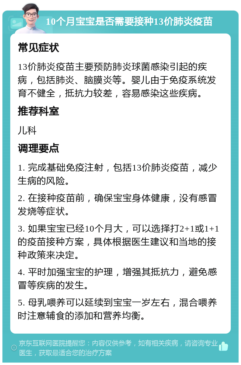 10个月宝宝是否需要接种13价肺炎疫苗 常见症状 13价肺炎疫苗主要预防肺炎球菌感染引起的疾病，包括肺炎、脑膜炎等。婴儿由于免疫系统发育不健全，抵抗力较差，容易感染这些疾病。 推荐科室 儿科 调理要点 1. 完成基础免疫注射，包括13价肺炎疫苗，减少生病的风险。 2. 在接种疫苗前，确保宝宝身体健康，没有感冒发烧等症状。 3. 如果宝宝已经10个月大，可以选择打2+1或1+1的疫苗接种方案，具体根据医生建议和当地的接种政策来决定。 4. 平时加强宝宝的护理，增强其抵抗力，避免感冒等疾病的发生。 5. 母乳喂养可以延续到宝宝一岁左右，混合喂养时注意辅食的添加和营养均衡。