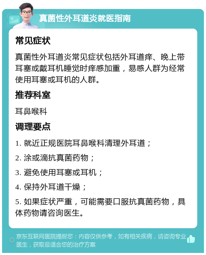 真菌性外耳道炎就医指南 常见症状 真菌性外耳道炎常见症状包括外耳道痒、晚上带耳塞或戴耳机睡觉时痒感加重，易感人群为经常使用耳塞或耳机的人群。 推荐科室 耳鼻喉科 调理要点 1. 就近正规医院耳鼻喉科清理外耳道； 2. 涂或滴抗真菌药物； 3. 避免使用耳塞或耳机； 4. 保持外耳道干燥； 5. 如果症状严重，可能需要口服抗真菌药物，具体药物请咨询医生。