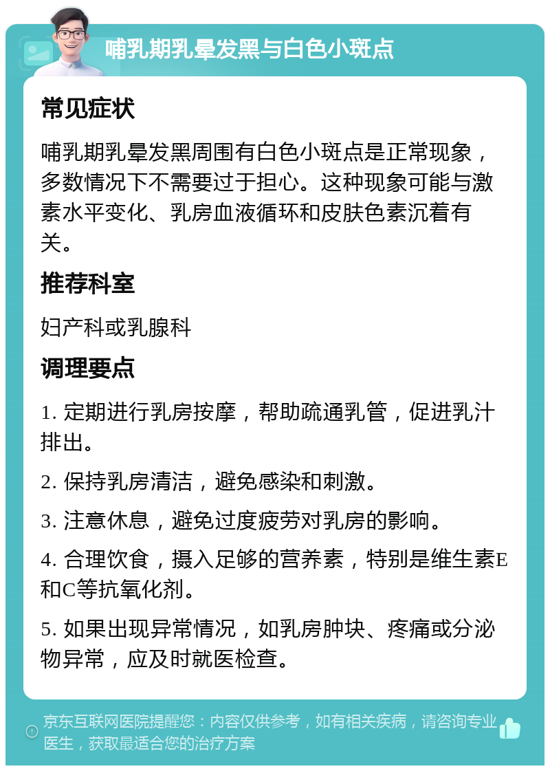 哺乳期乳晕发黑与白色小斑点 常见症状 哺乳期乳晕发黑周围有白色小斑点是正常现象，多数情况下不需要过于担心。这种现象可能与激素水平变化、乳房血液循环和皮肤色素沉着有关。 推荐科室 妇产科或乳腺科 调理要点 1. 定期进行乳房按摩，帮助疏通乳管，促进乳汁排出。 2. 保持乳房清洁，避免感染和刺激。 3. 注意休息，避免过度疲劳对乳房的影响。 4. 合理饮食，摄入足够的营养素，特别是维生素E和C等抗氧化剂。 5. 如果出现异常情况，如乳房肿块、疼痛或分泌物异常，应及时就医检查。