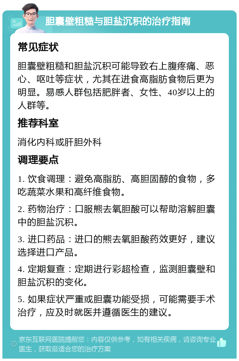 胆囊壁粗糙与胆盐沉积的治疗指南 常见症状 胆囊壁粗糙和胆盐沉积可能导致右上腹疼痛、恶心、呕吐等症状，尤其在进食高脂肪食物后更为明显。易感人群包括肥胖者、女性、40岁以上的人群等。 推荐科室 消化内科或肝胆外科 调理要点 1. 饮食调理：避免高脂肪、高胆固醇的食物，多吃蔬菜水果和高纤维食物。 2. 药物治疗：口服熊去氧胆酸可以帮助溶解胆囊中的胆盐沉积。 3. 进口药品：进口的熊去氧胆酸药效更好，建议选择进口产品。 4. 定期复查：定期进行彩超检查，监测胆囊壁和胆盐沉积的变化。 5. 如果症状严重或胆囊功能受损，可能需要手术治疗，应及时就医并遵循医生的建议。