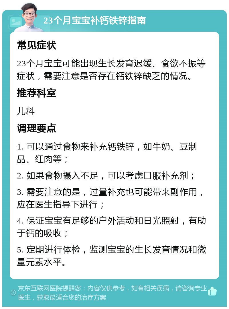 23个月宝宝补钙铁锌指南 常见症状 23个月宝宝可能出现生长发育迟缓、食欲不振等症状，需要注意是否存在钙铁锌缺乏的情况。 推荐科室 儿科 调理要点 1. 可以通过食物来补充钙铁锌，如牛奶、豆制品、红肉等； 2. 如果食物摄入不足，可以考虑口服补充剂； 3. 需要注意的是，过量补充也可能带来副作用，应在医生指导下进行； 4. 保证宝宝有足够的户外活动和日光照射，有助于钙的吸收； 5. 定期进行体检，监测宝宝的生长发育情况和微量元素水平。