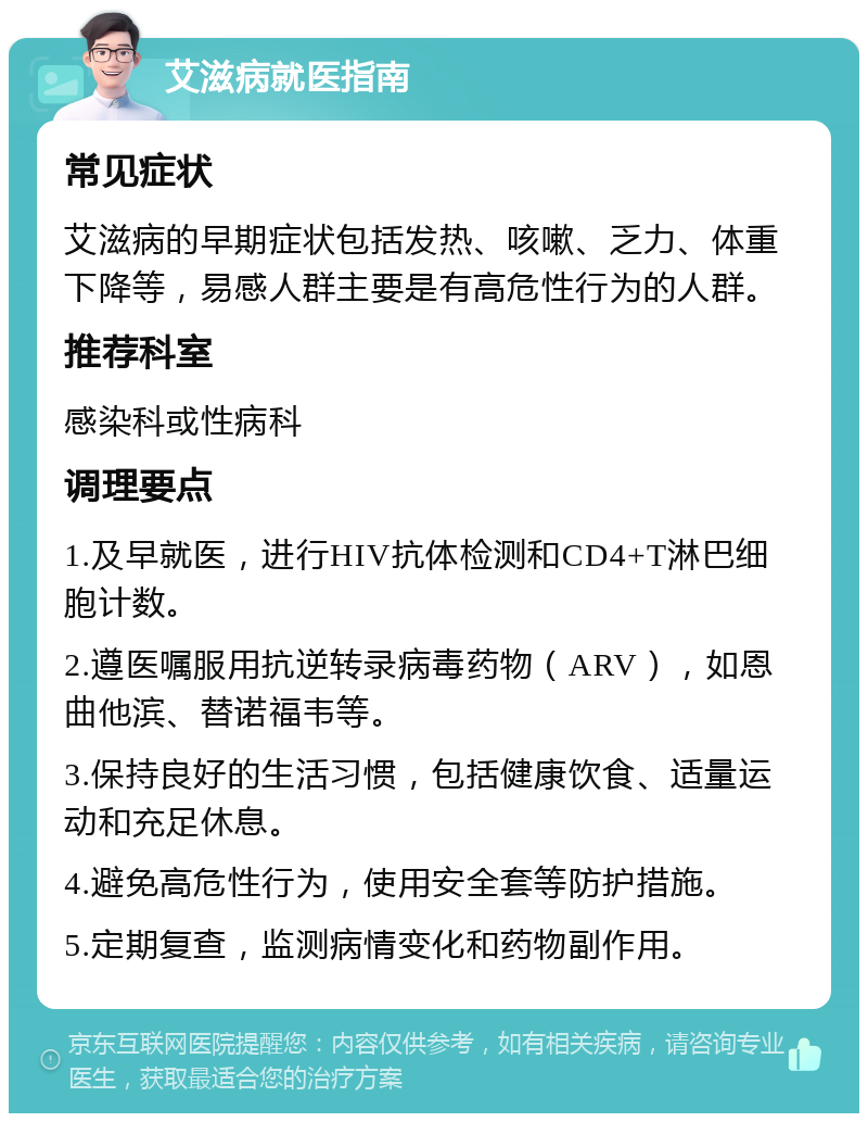 艾滋病就医指南 常见症状 艾滋病的早期症状包括发热、咳嗽、乏力、体重下降等，易感人群主要是有高危性行为的人群。 推荐科室 感染科或性病科 调理要点 1.及早就医，进行HIV抗体检测和CD4+T淋巴细胞计数。 2.遵医嘱服用抗逆转录病毒药物（ARV），如恩曲他滨、替诺福韦等。 3.保持良好的生活习惯，包括健康饮食、适量运动和充足休息。 4.避免高危性行为，使用安全套等防护措施。 5.定期复查，监测病情变化和药物副作用。