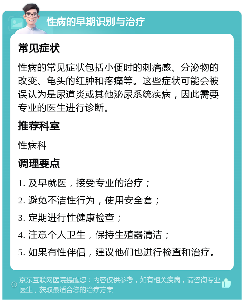 性病的早期识别与治疗 常见症状 性病的常见症状包括小便时的刺痛感、分泌物的改变、龟头的红肿和疼痛等。这些症状可能会被误认为是尿道炎或其他泌尿系统疾病，因此需要专业的医生进行诊断。 推荐科室 性病科 调理要点 1. 及早就医，接受专业的治疗； 2. 避免不洁性行为，使用安全套； 3. 定期进行性健康检查； 4. 注意个人卫生，保持生殖器清洁； 5. 如果有性伴侣，建议他们也进行检查和治疗。