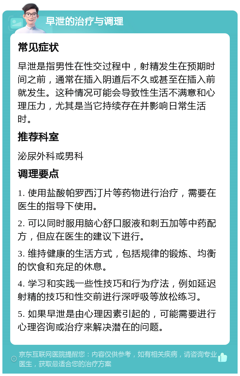 早泄的治疗与调理 常见症状 早泄是指男性在性交过程中，射精发生在预期时间之前，通常在插入阴道后不久或甚至在插入前就发生。这种情况可能会导致性生活不满意和心理压力，尤其是当它持续存在并影响日常生活时。 推荐科室 泌尿外科或男科 调理要点 1. 使用盐酸帕罗西汀片等药物进行治疗，需要在医生的指导下使用。 2. 可以同时服用脑心舒口服液和刺五加等中药配方，但应在医生的建议下进行。 3. 维持健康的生活方式，包括规律的锻炼、均衡的饮食和充足的休息。 4. 学习和实践一些性技巧和行为疗法，例如延迟射精的技巧和性交前进行深呼吸等放松练习。 5. 如果早泄是由心理因素引起的，可能需要进行心理咨询或治疗来解决潜在的问题。