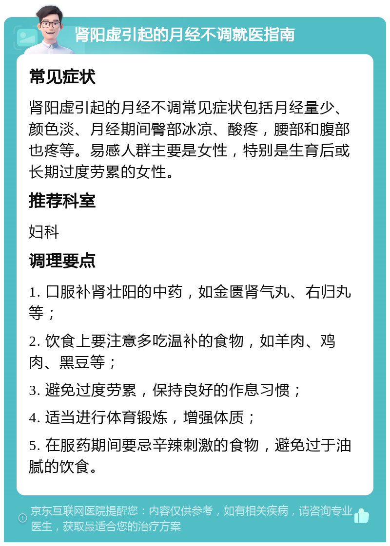 肾阳虚引起的月经不调就医指南 常见症状 肾阳虚引起的月经不调常见症状包括月经量少、颜色淡、月经期间臀部冰凉、酸疼，腰部和腹部也疼等。易感人群主要是女性，特别是生育后或长期过度劳累的女性。 推荐科室 妇科 调理要点 1. 口服补肾壮阳的中药，如金匮肾气丸、右归丸等； 2. 饮食上要注意多吃温补的食物，如羊肉、鸡肉、黑豆等； 3. 避免过度劳累，保持良好的作息习惯； 4. 适当进行体育锻炼，增强体质； 5. 在服药期间要忌辛辣刺激的食物，避免过于油腻的饮食。