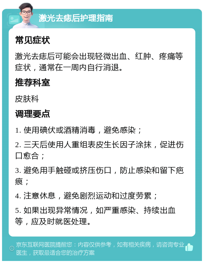 激光去痣后护理指南 常见症状 激光去痣后可能会出现轻微出血、红肿、疼痛等症状，通常在一周内自行消退。 推荐科室 皮肤科 调理要点 1. 使用碘伏或酒精消毒，避免感染； 2. 三天后使用人重组表皮生长因子涂抹，促进伤口愈合； 3. 避免用手触碰或挤压伤口，防止感染和留下疤痕； 4. 注意休息，避免剧烈运动和过度劳累； 5. 如果出现异常情况，如严重感染、持续出血等，应及时就医处理。