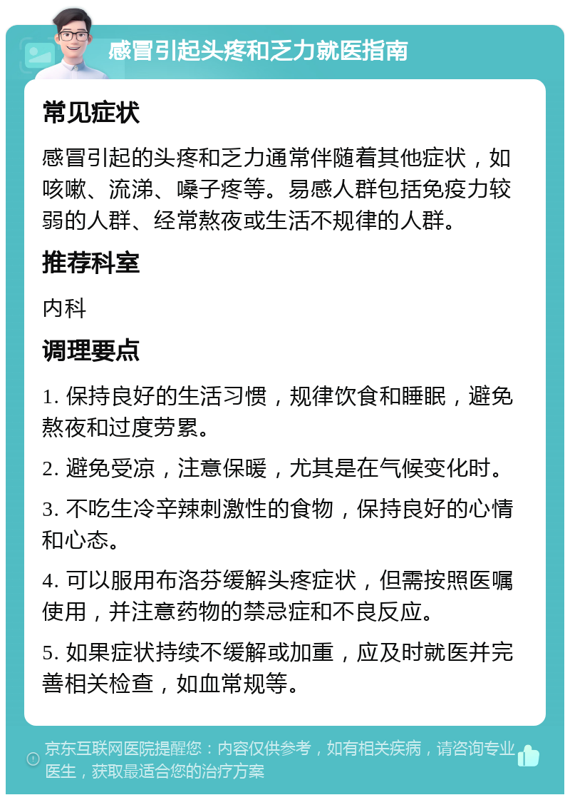 感冒引起头疼和乏力就医指南 常见症状 感冒引起的头疼和乏力通常伴随着其他症状，如咳嗽、流涕、嗓子疼等。易感人群包括免疫力较弱的人群、经常熬夜或生活不规律的人群。 推荐科室 内科 调理要点 1. 保持良好的生活习惯，规律饮食和睡眠，避免熬夜和过度劳累。 2. 避免受凉，注意保暖，尤其是在气候变化时。 3. 不吃生冷辛辣刺激性的食物，保持良好的心情和心态。 4. 可以服用布洛芬缓解头疼症状，但需按照医嘱使用，并注意药物的禁忌症和不良反应。 5. 如果症状持续不缓解或加重，应及时就医并完善相关检查，如血常规等。