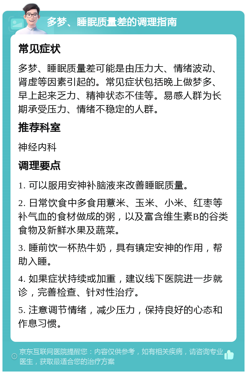 多梦、睡眠质量差的调理指南 常见症状 多梦、睡眠质量差可能是由压力大、情绪波动、肾虚等因素引起的。常见症状包括晚上做梦多、早上起来乏力、精神状态不佳等。易感人群为长期承受压力、情绪不稳定的人群。 推荐科室 神经内科 调理要点 1. 可以服用安神补脑液来改善睡眠质量。 2. 日常饮食中多食用薏米、玉米、小米、红枣等补气血的食材做成的粥，以及富含维生素B的谷类食物及新鲜水果及蔬菜。 3. 睡前饮一杯热牛奶，具有镇定安神的作用，帮助入睡。 4. 如果症状持续或加重，建议线下医院进一步就诊，完善检查、针对性治疗。 5. 注意调节情绪，减少压力，保持良好的心态和作息习惯。