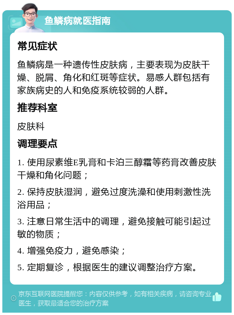 鱼鳞病就医指南 常见症状 鱼鳞病是一种遗传性皮肤病，主要表现为皮肤干燥、脱屑、角化和红斑等症状。易感人群包括有家族病史的人和免疫系统较弱的人群。 推荐科室 皮肤科 调理要点 1. 使用尿素维E乳膏和卡泊三醇霜等药膏改善皮肤干燥和角化问题； 2. 保持皮肤湿润，避免过度洗澡和使用刺激性洗浴用品； 3. 注意日常生活中的调理，避免接触可能引起过敏的物质； 4. 增强免疫力，避免感染； 5. 定期复诊，根据医生的建议调整治疗方案。