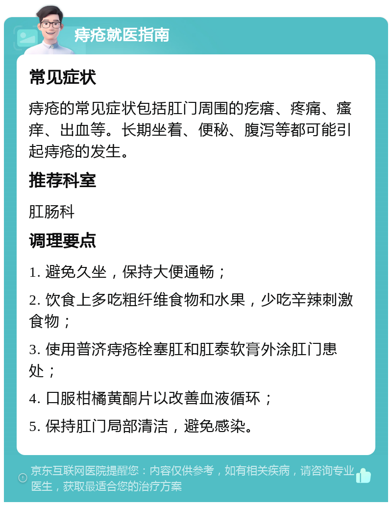 痔疮就医指南 常见症状 痔疮的常见症状包括肛门周围的疙瘩、疼痛、瘙痒、出血等。长期坐着、便秘、腹泻等都可能引起痔疮的发生。 推荐科室 肛肠科 调理要点 1. 避免久坐，保持大便通畅； 2. 饮食上多吃粗纤维食物和水果，少吃辛辣刺激食物； 3. 使用普济痔疮栓塞肛和肛泰软膏外涂肛门患处； 4. 口服柑橘黄酮片以改善血液循环； 5. 保持肛门局部清洁，避免感染。