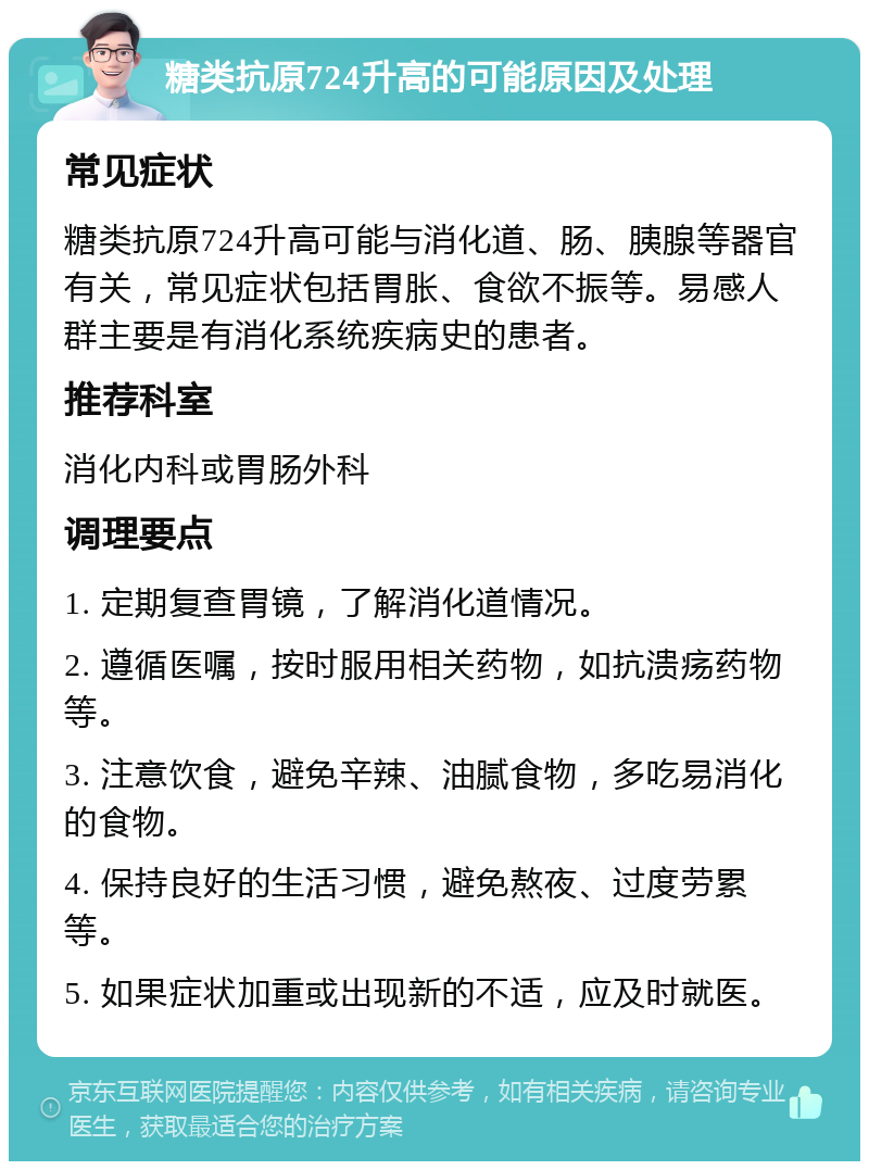 糖类抗原724升高的可能原因及处理 常见症状 糖类抗原724升高可能与消化道、肠、胰腺等器官有关，常见症状包括胃胀、食欲不振等。易感人群主要是有消化系统疾病史的患者。 推荐科室 消化内科或胃肠外科 调理要点 1. 定期复查胃镜，了解消化道情况。 2. 遵循医嘱，按时服用相关药物，如抗溃疡药物等。 3. 注意饮食，避免辛辣、油腻食物，多吃易消化的食物。 4. 保持良好的生活习惯，避免熬夜、过度劳累等。 5. 如果症状加重或出现新的不适，应及时就医。