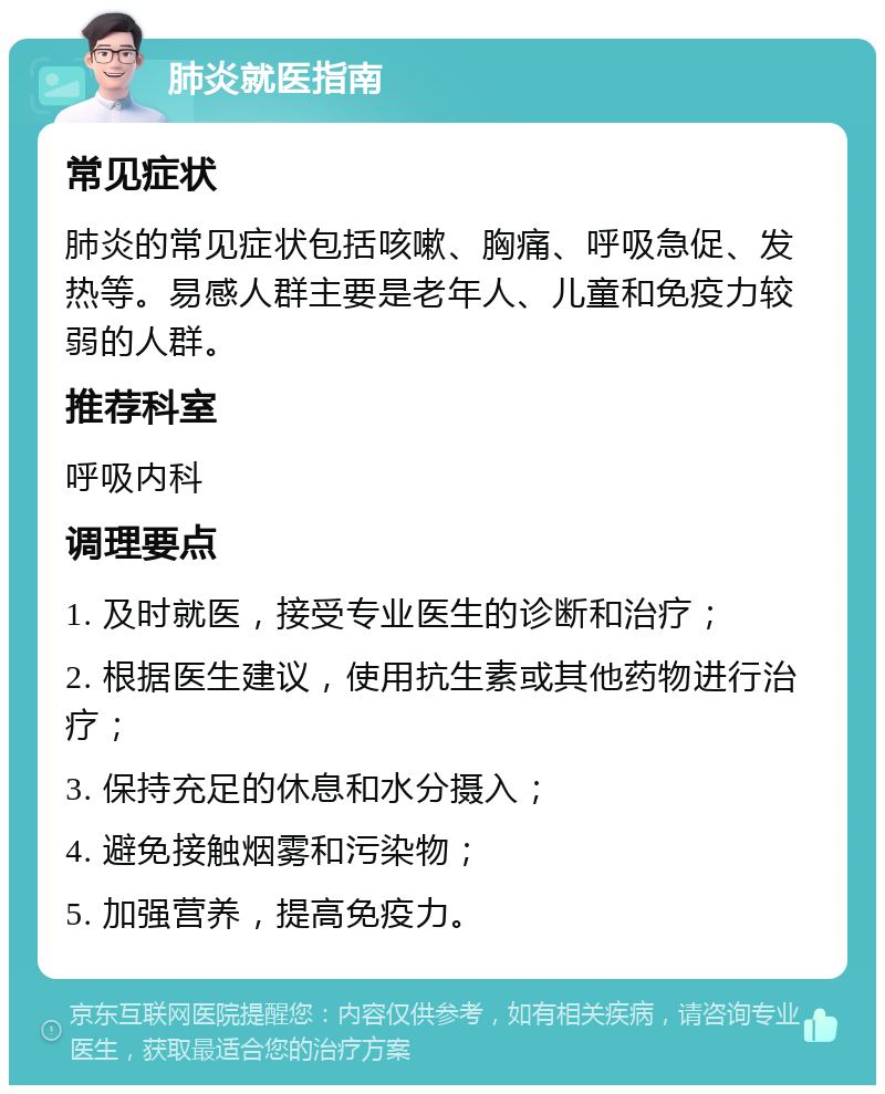 肺炎就医指南 常见症状 肺炎的常见症状包括咳嗽、胸痛、呼吸急促、发热等。易感人群主要是老年人、儿童和免疫力较弱的人群。 推荐科室 呼吸内科 调理要点 1. 及时就医，接受专业医生的诊断和治疗； 2. 根据医生建议，使用抗生素或其他药物进行治疗； 3. 保持充足的休息和水分摄入； 4. 避免接触烟雾和污染物； 5. 加强营养，提高免疫力。