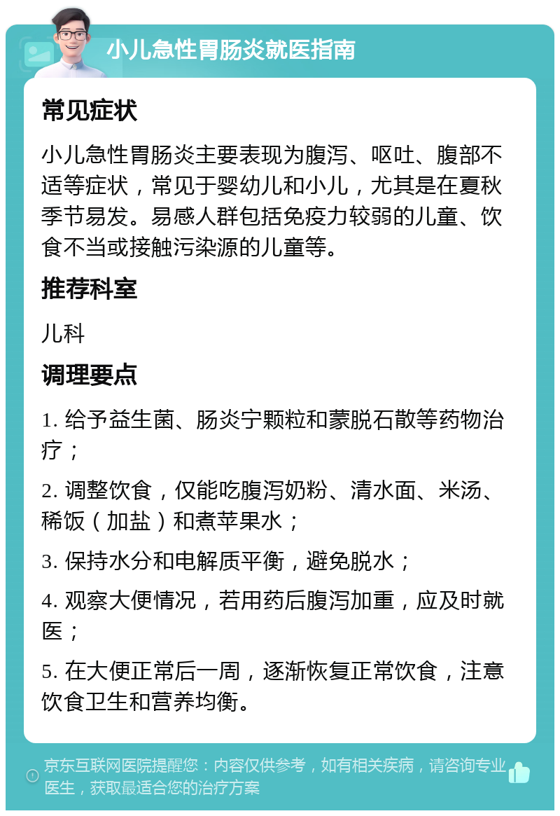 小儿急性胃肠炎就医指南 常见症状 小儿急性胃肠炎主要表现为腹泻、呕吐、腹部不适等症状，常见于婴幼儿和小儿，尤其是在夏秋季节易发。易感人群包括免疫力较弱的儿童、饮食不当或接触污染源的儿童等。 推荐科室 儿科 调理要点 1. 给予益生菌、肠炎宁颗粒和蒙脱石散等药物治疗； 2. 调整饮食，仅能吃腹泻奶粉、清水面、米汤、稀饭（加盐）和煮苹果水； 3. 保持水分和电解质平衡，避免脱水； 4. 观察大便情况，若用药后腹泻加重，应及时就医； 5. 在大便正常后一周，逐渐恢复正常饮食，注意饮食卫生和营养均衡。