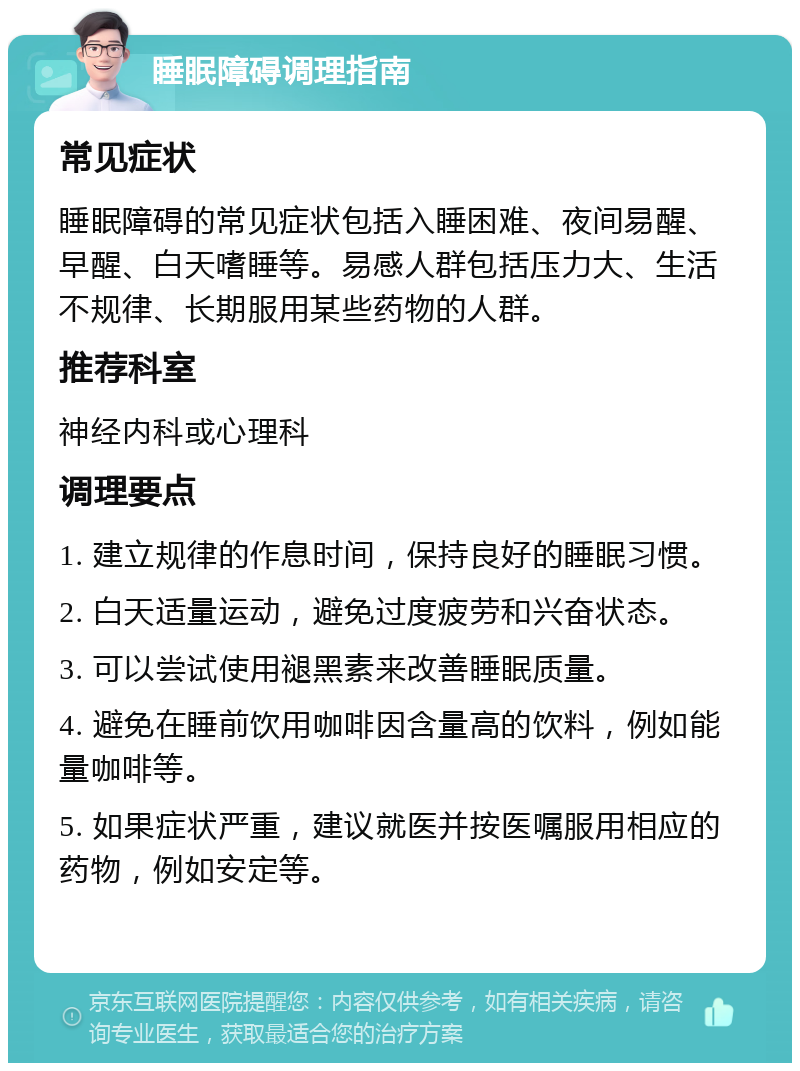 睡眠障碍调理指南 常见症状 睡眠障碍的常见症状包括入睡困难、夜间易醒、早醒、白天嗜睡等。易感人群包括压力大、生活不规律、长期服用某些药物的人群。 推荐科室 神经内科或心理科 调理要点 1. 建立规律的作息时间，保持良好的睡眠习惯。 2. 白天适量运动，避免过度疲劳和兴奋状态。 3. 可以尝试使用褪黑素来改善睡眠质量。 4. 避免在睡前饮用咖啡因含量高的饮料，例如能量咖啡等。 5. 如果症状严重，建议就医并按医嘱服用相应的药物，例如安定等。