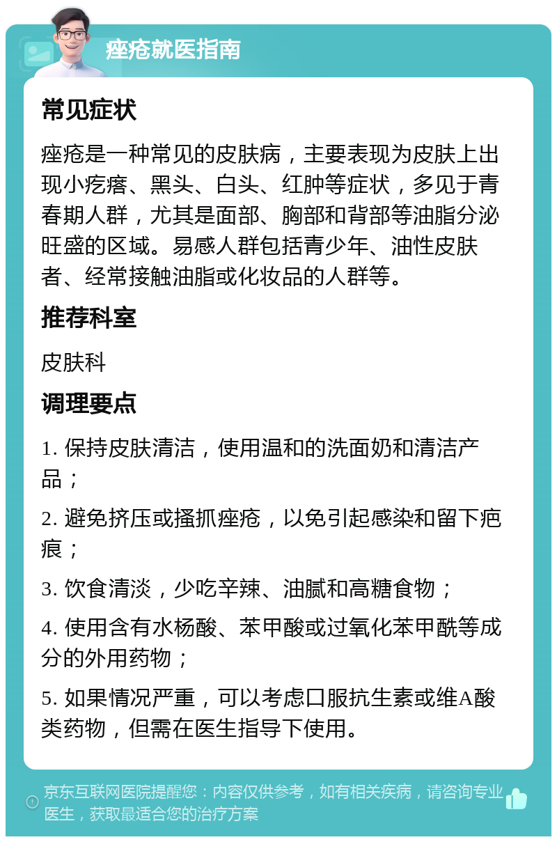 痤疮就医指南 常见症状 痤疮是一种常见的皮肤病，主要表现为皮肤上出现小疙瘩、黑头、白头、红肿等症状，多见于青春期人群，尤其是面部、胸部和背部等油脂分泌旺盛的区域。易感人群包括青少年、油性皮肤者、经常接触油脂或化妆品的人群等。 推荐科室 皮肤科 调理要点 1. 保持皮肤清洁，使用温和的洗面奶和清洁产品； 2. 避免挤压或搔抓痤疮，以免引起感染和留下疤痕； 3. 饮食清淡，少吃辛辣、油腻和高糖食物； 4. 使用含有水杨酸、苯甲酸或过氧化苯甲酰等成分的外用药物； 5. 如果情况严重，可以考虑口服抗生素或维A酸类药物，但需在医生指导下使用。