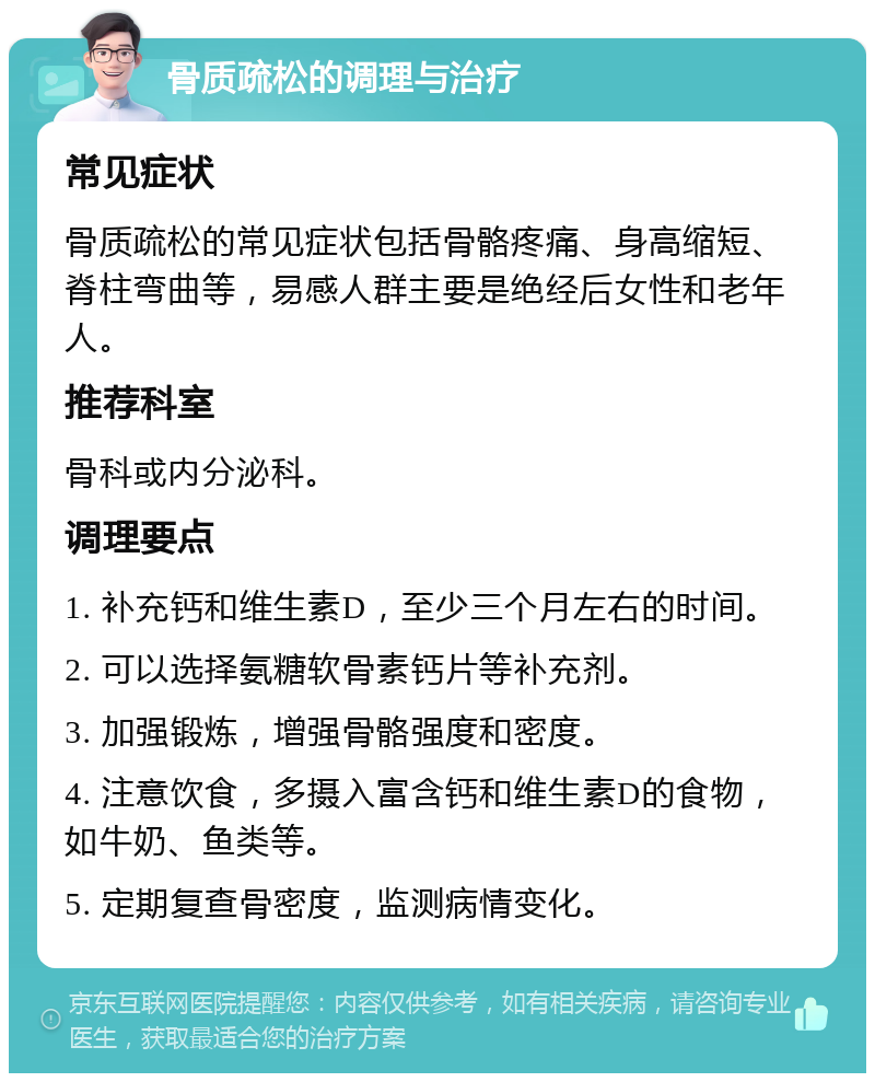 骨质疏松的调理与治疗 常见症状 骨质疏松的常见症状包括骨骼疼痛、身高缩短、脊柱弯曲等，易感人群主要是绝经后女性和老年人。 推荐科室 骨科或内分泌科。 调理要点 1. 补充钙和维生素D，至少三个月左右的时间。 2. 可以选择氨糖软骨素钙片等补充剂。 3. 加强锻炼，增强骨骼强度和密度。 4. 注意饮食，多摄入富含钙和维生素D的食物，如牛奶、鱼类等。 5. 定期复查骨密度，监测病情变化。