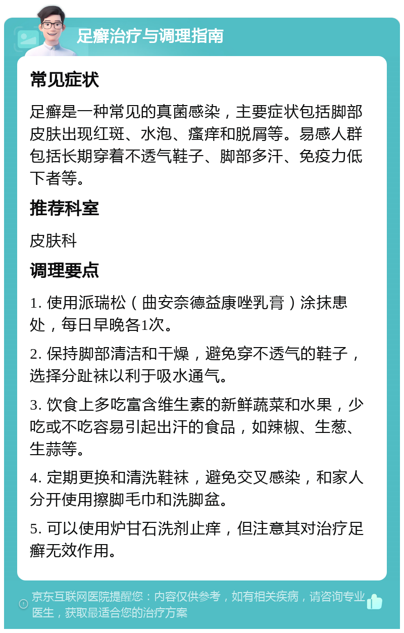 足癣治疗与调理指南 常见症状 足癣是一种常见的真菌感染，主要症状包括脚部皮肤出现红斑、水泡、瘙痒和脱屑等。易感人群包括长期穿着不透气鞋子、脚部多汗、免疫力低下者等。 推荐科室 皮肤科 调理要点 1. 使用派瑞松（曲安奈德益康唑乳膏）涂抹患处，每日早晚各1次。 2. 保持脚部清洁和干燥，避免穿不透气的鞋子，选择分趾袜以利于吸水通气。 3. 饮食上多吃富含维生素的新鲜蔬菜和水果，少吃或不吃容易引起出汗的食品，如辣椒、生葱、生蒜等。 4. 定期更换和清洗鞋袜，避免交叉感染，和家人分开使用擦脚毛巾和洗脚盆。 5. 可以使用炉甘石洗剂止痒，但注意其对治疗足癣无效作用。