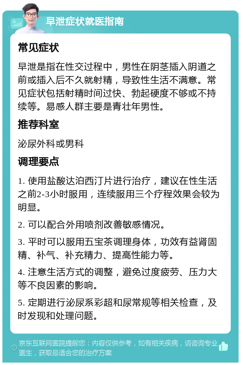 早泄症状就医指南 常见症状 早泄是指在性交过程中，男性在阴茎插入阴道之前或插入后不久就射精，导致性生活不满意。常见症状包括射精时间过快、勃起硬度不够或不持续等。易感人群主要是青壮年男性。 推荐科室 泌尿外科或男科 调理要点 1. 使用盐酸达泊西汀片进行治疗，建议在性生活之前2-3小时服用，连续服用三个疗程效果会较为明显。 2. 可以配合外用喷剂改善敏感情况。 3. 平时可以服用五宝茶调理身体，功效有益肾固精、补气、补充精力、提高性能力等。 4. 注意生活方式的调整，避免过度疲劳、压力大等不良因素的影响。 5. 定期进行泌尿系彩超和尿常规等相关检查，及时发现和处理问题。