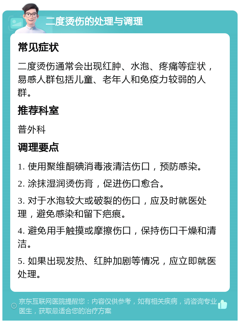 二度烫伤的处理与调理 常见症状 二度烫伤通常会出现红肿、水泡、疼痛等症状，易感人群包括儿童、老年人和免疫力较弱的人群。 推荐科室 普外科 调理要点 1. 使用聚维酮碘消毒液清洁伤口，预防感染。 2. 涂抹湿润烫伤膏，促进伤口愈合。 3. 对于水泡较大或破裂的伤口，应及时就医处理，避免感染和留下疤痕。 4. 避免用手触摸或摩擦伤口，保持伤口干燥和清洁。 5. 如果出现发热、红肿加剧等情况，应立即就医处理。