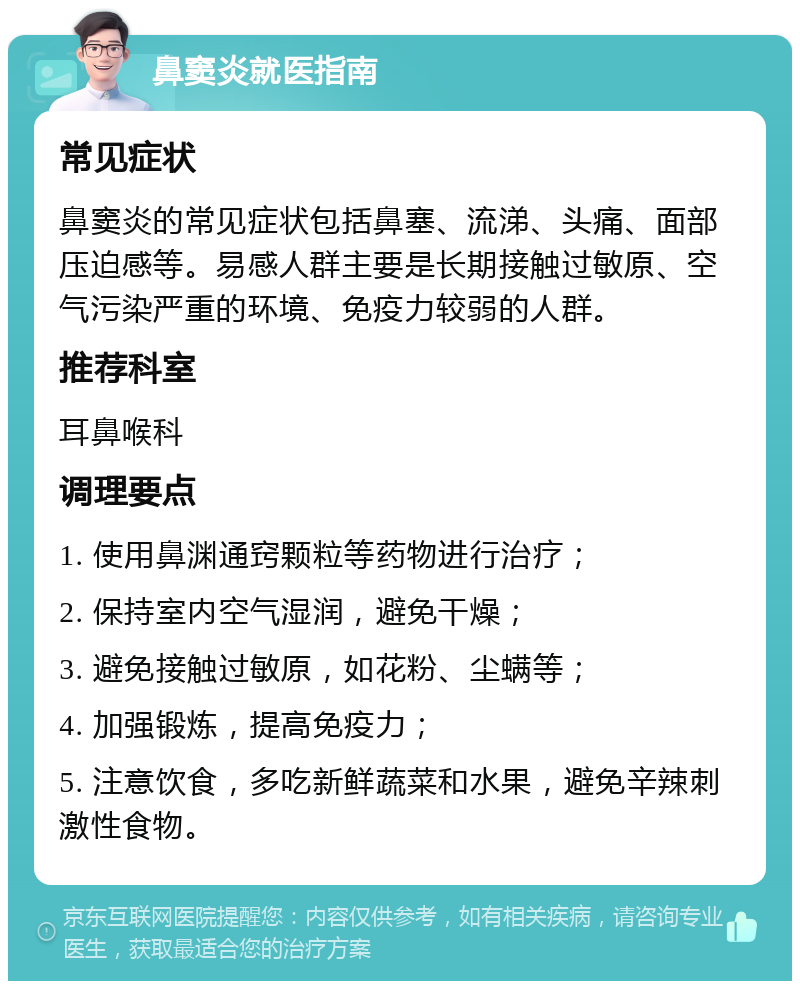 鼻窦炎就医指南 常见症状 鼻窦炎的常见症状包括鼻塞、流涕、头痛、面部压迫感等。易感人群主要是长期接触过敏原、空气污染严重的环境、免疫力较弱的人群。 推荐科室 耳鼻喉科 调理要点 1. 使用鼻渊通窍颗粒等药物进行治疗； 2. 保持室内空气湿润，避免干燥； 3. 避免接触过敏原，如花粉、尘螨等； 4. 加强锻炼，提高免疫力； 5. 注意饮食，多吃新鲜蔬菜和水果，避免辛辣刺激性食物。