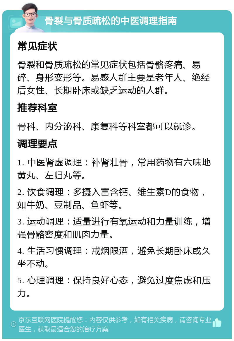 骨裂与骨质疏松的中医调理指南 常见症状 骨裂和骨质疏松的常见症状包括骨骼疼痛、易碎、身形变形等。易感人群主要是老年人、绝经后女性、长期卧床或缺乏运动的人群。 推荐科室 骨科、内分泌科、康复科等科室都可以就诊。 调理要点 1. 中医肾虚调理：补肾壮骨，常用药物有六味地黄丸、左归丸等。 2. 饮食调理：多摄入富含钙、维生素D的食物，如牛奶、豆制品、鱼虾等。 3. 运动调理：适量进行有氧运动和力量训练，增强骨骼密度和肌肉力量。 4. 生活习惯调理：戒烟限酒，避免长期卧床或久坐不动。 5. 心理调理：保持良好心态，避免过度焦虑和压力。