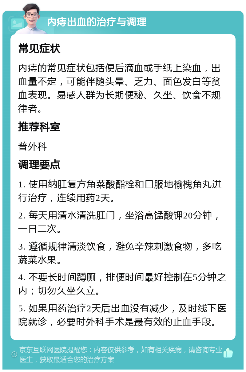 内痔出血的治疗与调理 常见症状 内痔的常见症状包括便后滴血或手纸上染血，出血量不定，可能伴随头晕、乏力、面色发白等贫血表现。易感人群为长期便秘、久坐、饮食不规律者。 推荐科室 普外科 调理要点 1. 使用纳肛复方角菜酸酯栓和口服地榆槐角丸进行治疗，连续用药2天。 2. 每天用清水清洗肛门，坐浴高锰酸钾20分钟，一日二次。 3. 遵循规律清淡饮食，避免辛辣刺激食物，多吃蔬菜水果。 4. 不要长时间蹲厕，排便时间最好控制在5分钟之内；切勿久坐久立。 5. 如果用药治疗2天后出血没有减少，及时线下医院就诊，必要时外科手术是最有效的止血手段。