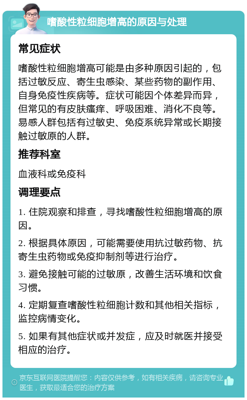 嗜酸性粒细胞增高的原因与处理 常见症状 嗜酸性粒细胞增高可能是由多种原因引起的，包括过敏反应、寄生虫感染、某些药物的副作用、自身免疫性疾病等。症状可能因个体差异而异，但常见的有皮肤瘙痒、呼吸困难、消化不良等。易感人群包括有过敏史、免疫系统异常或长期接触过敏原的人群。 推荐科室 血液科或免疫科 调理要点 1. 住院观察和排查，寻找嗜酸性粒细胞增高的原因。 2. 根据具体原因，可能需要使用抗过敏药物、抗寄生虫药物或免疫抑制剂等进行治疗。 3. 避免接触可能的过敏原，改善生活环境和饮食习惯。 4. 定期复查嗜酸性粒细胞计数和其他相关指标，监控病情变化。 5. 如果有其他症状或并发症，应及时就医并接受相应的治疗。