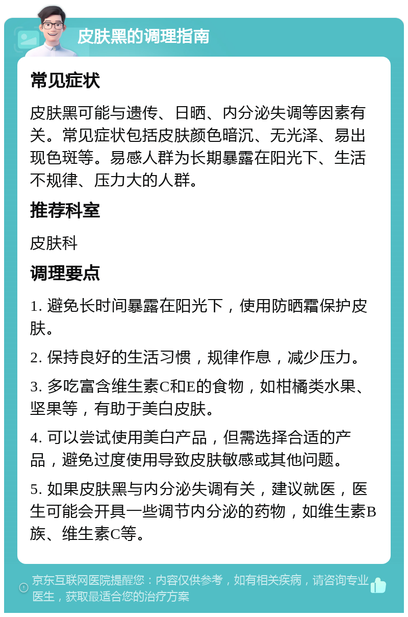 皮肤黑的调理指南 常见症状 皮肤黑可能与遗传、日晒、内分泌失调等因素有关。常见症状包括皮肤颜色暗沉、无光泽、易出现色斑等。易感人群为长期暴露在阳光下、生活不规律、压力大的人群。 推荐科室 皮肤科 调理要点 1. 避免长时间暴露在阳光下，使用防晒霜保护皮肤。 2. 保持良好的生活习惯，规律作息，减少压力。 3. 多吃富含维生素C和E的食物，如柑橘类水果、坚果等，有助于美白皮肤。 4. 可以尝试使用美白产品，但需选择合适的产品，避免过度使用导致皮肤敏感或其他问题。 5. 如果皮肤黑与内分泌失调有关，建议就医，医生可能会开具一些调节内分泌的药物，如维生素B族、维生素C等。