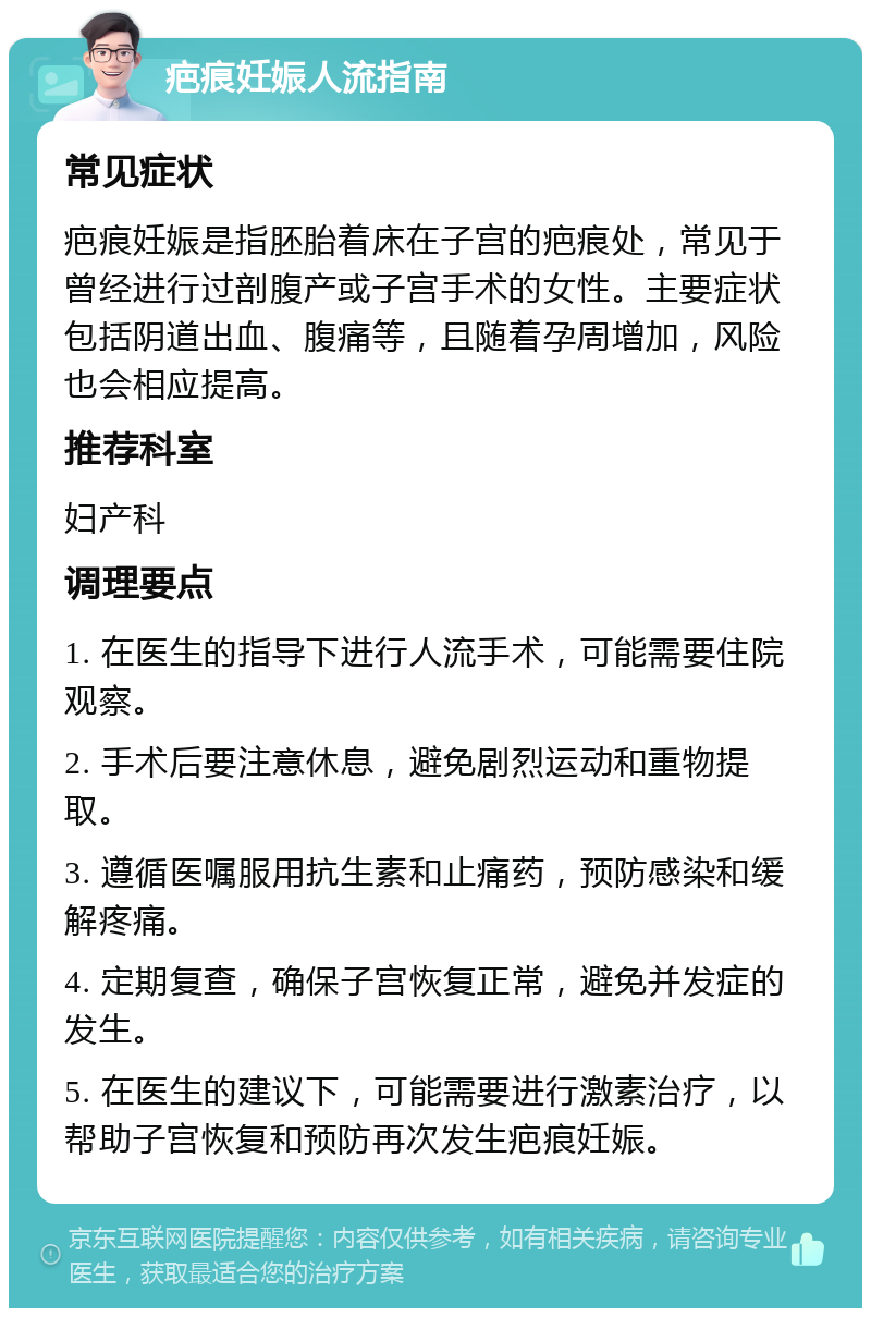 疤痕妊娠人流指南 常见症状 疤痕妊娠是指胚胎着床在子宫的疤痕处，常见于曾经进行过剖腹产或子宫手术的女性。主要症状包括阴道出血、腹痛等，且随着孕周增加，风险也会相应提高。 推荐科室 妇产科 调理要点 1. 在医生的指导下进行人流手术，可能需要住院观察。 2. 手术后要注意休息，避免剧烈运动和重物提取。 3. 遵循医嘱服用抗生素和止痛药，预防感染和缓解疼痛。 4. 定期复查，确保子宫恢复正常，避免并发症的发生。 5. 在医生的建议下，可能需要进行激素治疗，以帮助子宫恢复和预防再次发生疤痕妊娠。