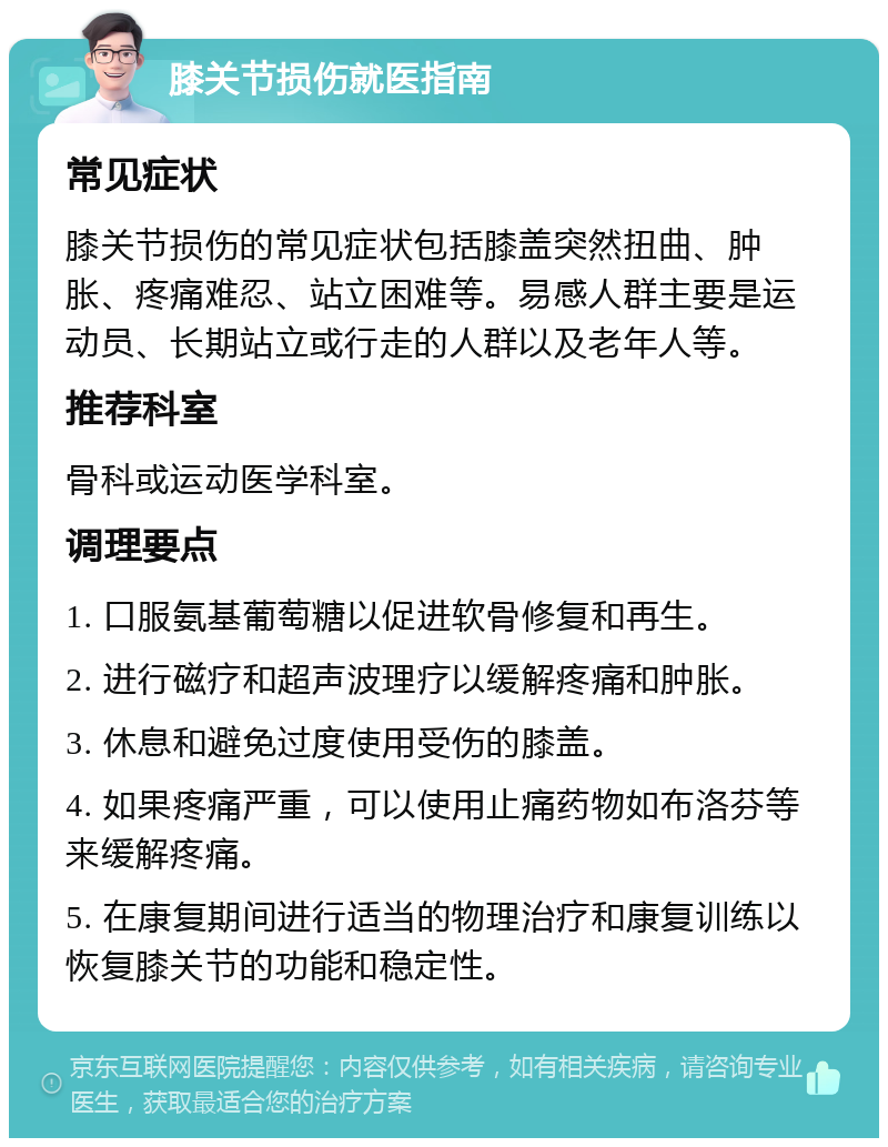 膝关节损伤就医指南 常见症状 膝关节损伤的常见症状包括膝盖突然扭曲、肿胀、疼痛难忍、站立困难等。易感人群主要是运动员、长期站立或行走的人群以及老年人等。 推荐科室 骨科或运动医学科室。 调理要点 1. 口服氨基葡萄糖以促进软骨修复和再生。 2. 进行磁疗和超声波理疗以缓解疼痛和肿胀。 3. 休息和避免过度使用受伤的膝盖。 4. 如果疼痛严重，可以使用止痛药物如布洛芬等来缓解疼痛。 5. 在康复期间进行适当的物理治疗和康复训练以恢复膝关节的功能和稳定性。