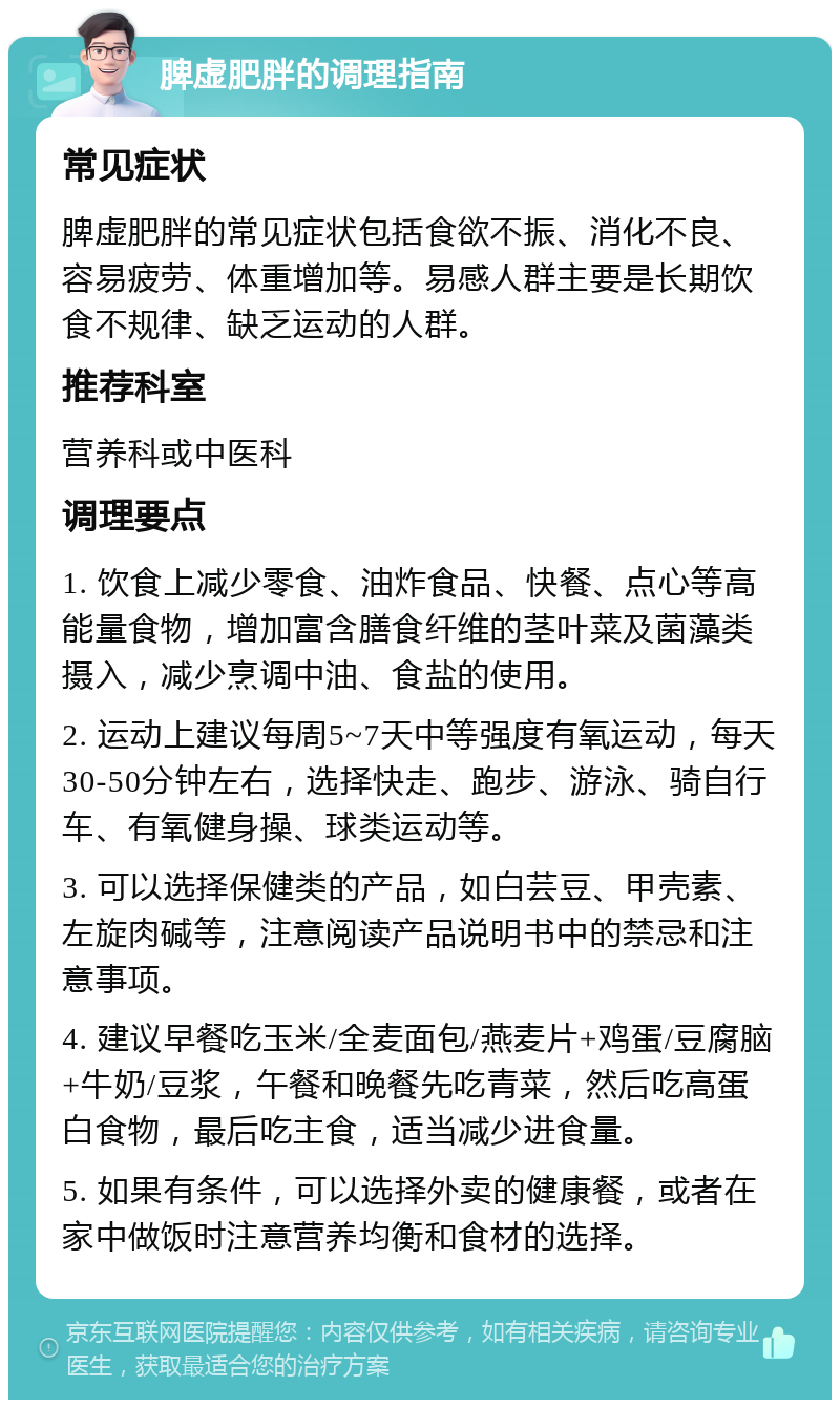 脾虚肥胖的调理指南 常见症状 脾虚肥胖的常见症状包括食欲不振、消化不良、容易疲劳、体重增加等。易感人群主要是长期饮食不规律、缺乏运动的人群。 推荐科室 营养科或中医科 调理要点 1. 饮食上减少零食、油炸食品、快餐、点心等高能量食物，增加富含膳食纤维的茎叶菜及菌藻类摄入，减少烹调中油、食盐的使用。 2. 运动上建议每周5~7天中等强度有氧运动，每天30-50分钟左右，选择快走、跑步、游泳、骑自行车、有氧健身操、球类运动等。 3. 可以选择保健类的产品，如白芸豆、甲壳素、左旋肉碱等，注意阅读产品说明书中的禁忌和注意事项。 4. 建议早餐吃玉米/全麦面包/燕麦片+鸡蛋/豆腐脑+牛奶/豆浆，午餐和晚餐先吃青菜，然后吃高蛋白食物，最后吃主食，适当减少进食量。 5. 如果有条件，可以选择外卖的健康餐，或者在家中做饭时注意营养均衡和食材的选择。