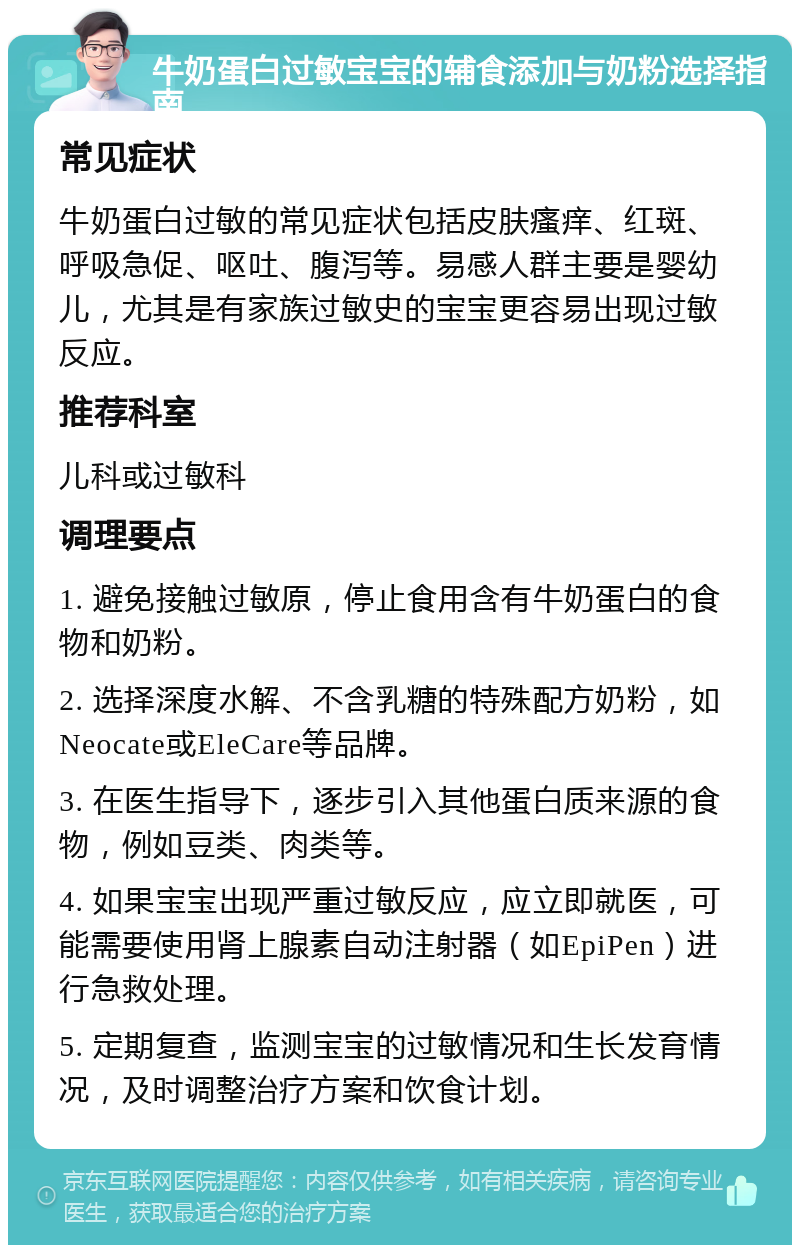 牛奶蛋白过敏宝宝的辅食添加与奶粉选择指南 常见症状 牛奶蛋白过敏的常见症状包括皮肤瘙痒、红斑、呼吸急促、呕吐、腹泻等。易感人群主要是婴幼儿，尤其是有家族过敏史的宝宝更容易出现过敏反应。 推荐科室 儿科或过敏科 调理要点 1. 避免接触过敏原，停止食用含有牛奶蛋白的食物和奶粉。 2. 选择深度水解、不含乳糖的特殊配方奶粉，如Neocate或EleCare等品牌。 3. 在医生指导下，逐步引入其他蛋白质来源的食物，例如豆类、肉类等。 4. 如果宝宝出现严重过敏反应，应立即就医，可能需要使用肾上腺素自动注射器（如EpiPen）进行急救处理。 5. 定期复查，监测宝宝的过敏情况和生长发育情况，及时调整治疗方案和饮食计划。