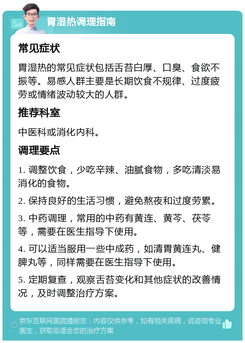 胃湿热调理指南 常见症状 胃湿热的常见症状包括舌苔白厚、口臭、食欲不振等。易感人群主要是长期饮食不规律、过度疲劳或情绪波动较大的人群。 推荐科室 中医科或消化内科。 调理要点 1. 调整饮食，少吃辛辣、油腻食物，多吃清淡易消化的食物。 2. 保持良好的生活习惯，避免熬夜和过度劳累。 3. 中药调理，常用的中药有黄连、黄芩、茯苓等，需要在医生指导下使用。 4. 可以适当服用一些中成药，如清胃黄连丸、健脾丸等，同样需要在医生指导下使用。 5. 定期复查，观察舌苔变化和其他症状的改善情况，及时调整治疗方案。