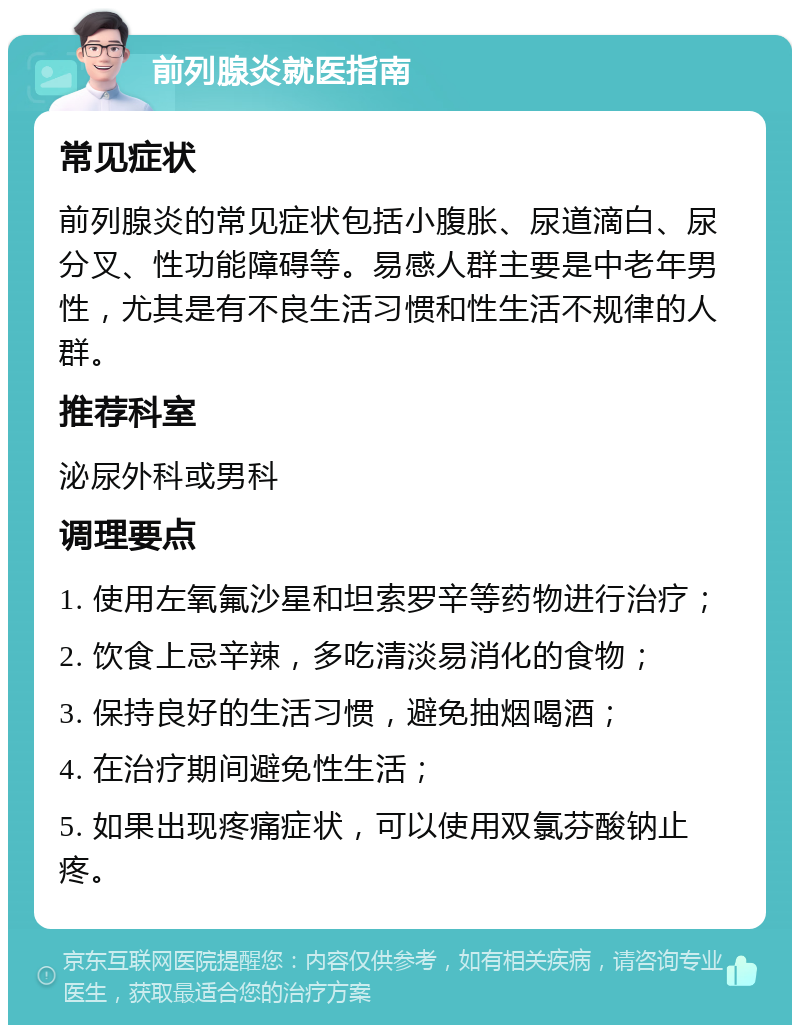 前列腺炎就医指南 常见症状 前列腺炎的常见症状包括小腹胀、尿道滴白、尿分叉、性功能障碍等。易感人群主要是中老年男性，尤其是有不良生活习惯和性生活不规律的人群。 推荐科室 泌尿外科或男科 调理要点 1. 使用左氧氟沙星和坦索罗辛等药物进行治疗； 2. 饮食上忌辛辣，多吃清淡易消化的食物； 3. 保持良好的生活习惯，避免抽烟喝酒； 4. 在治疗期间避免性生活； 5. 如果出现疼痛症状，可以使用双氯芬酸钠止疼。