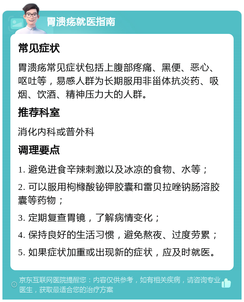 胃溃疡就医指南 常见症状 胃溃疡常见症状包括上腹部疼痛、黑便、恶心、呕吐等，易感人群为长期服用非甾体抗炎药、吸烟、饮酒、精神压力大的人群。 推荐科室 消化内科或普外科 调理要点 1. 避免进食辛辣刺激以及冰凉的食物、水等； 2. 可以服用枸橼酸铋钾胶囊和雷贝拉唑钠肠溶胶囊等药物； 3. 定期复查胃镜，了解病情变化； 4. 保持良好的生活习惯，避免熬夜、过度劳累； 5. 如果症状加重或出现新的症状，应及时就医。