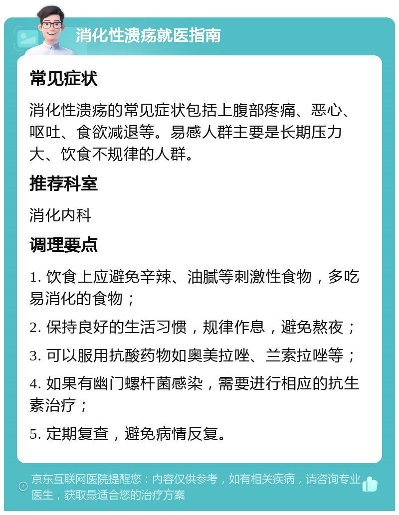 消化性溃疡就医指南 常见症状 消化性溃疡的常见症状包括上腹部疼痛、恶心、呕吐、食欲减退等。易感人群主要是长期压力大、饮食不规律的人群。 推荐科室 消化内科 调理要点 1. 饮食上应避免辛辣、油腻等刺激性食物，多吃易消化的食物； 2. 保持良好的生活习惯，规律作息，避免熬夜； 3. 可以服用抗酸药物如奥美拉唑、兰索拉唑等； 4. 如果有幽门螺杆菌感染，需要进行相应的抗生素治疗； 5. 定期复查，避免病情反复。