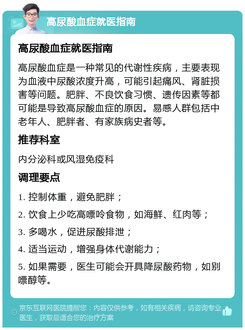 高尿酸血症就医指南 高尿酸血症就医指南 高尿酸血症是一种常见的代谢性疾病，主要表现为血液中尿酸浓度升高，可能引起痛风、肾脏损害等问题。肥胖、不良饮食习惯、遗传因素等都可能是导致高尿酸血症的原因。易感人群包括中老年人、肥胖者、有家族病史者等。 推荐科室 内分泌科或风湿免疫科 调理要点 1. 控制体重，避免肥胖； 2. 饮食上少吃高嘌呤食物，如海鲜、红肉等； 3. 多喝水，促进尿酸排泄； 4. 适当运动，增强身体代谢能力； 5. 如果需要，医生可能会开具降尿酸药物，如别嘌醇等。